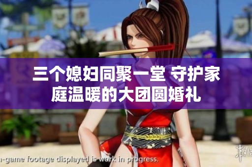 三个媳妇同聚一堂 守护家庭温暖的大团圆婚礼