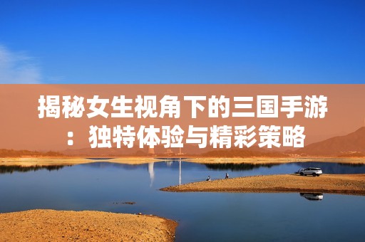 揭秘女生视角下的三国手游：独特体验与精彩策略