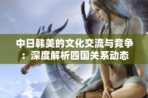 中日韩美的文化交流与竞争：深度解析四国关系动态