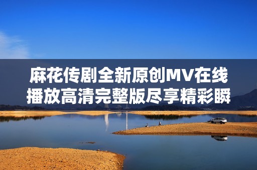 麻花传剧全新原创MV在线播放高清完整版尽享精彩瞬间