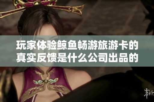 玩家体验鲸鱼畅游旅游卡的真实反馈是什么公司出品的