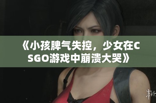 《小孩脾气失控，少女在CSGO游戏中崩溃大哭》