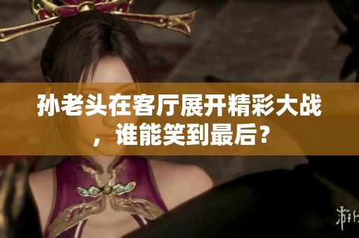 孙老头在客厅展开精彩大战，谁能笑到最后？