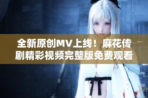 全新原创MV上线！麻花传剧精彩视频完整版免费观看