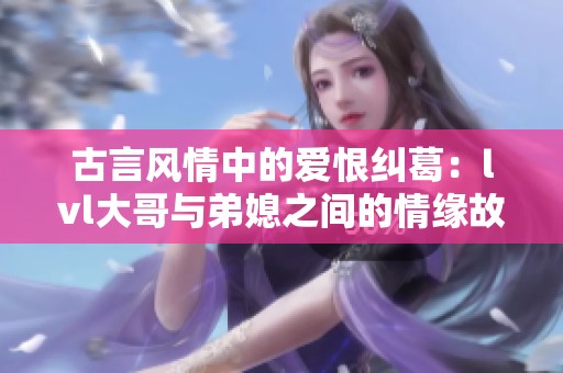 古言风情中的爱恨纠葛：lvl大哥与弟媳之间的情缘故事