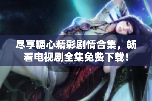 尽享糖心精彩剧情合集，畅看电视剧全集免费下载！