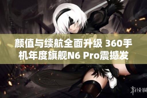 颜值与续航全面升级 360手机年度旗舰N6 Pro震撼发布
