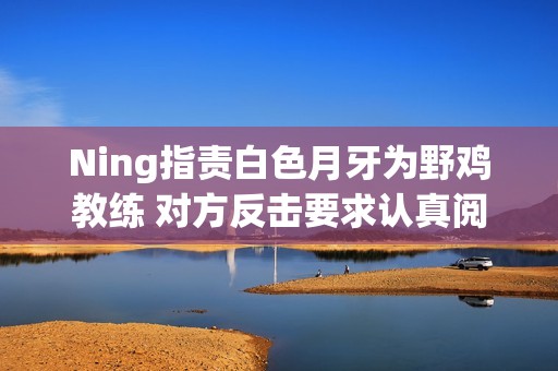 Ning指责白色月牙为野鸡教练 对方反击要求认真阅读再发言