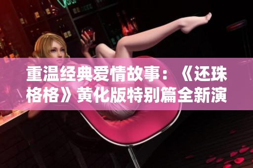 重温经典爱情故事：《还珠格格》黄化版特别篇全新演绎
