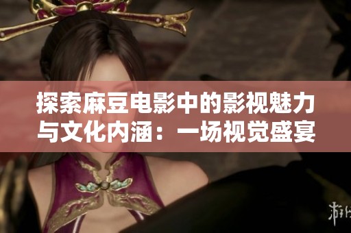 探索麻豆电影中的影视魅力与文化内涵：一场视觉盛宴的旅程