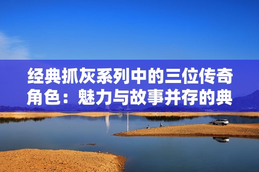 经典抓灰系列中的三位传奇角色：魅力与故事并存的典范之作