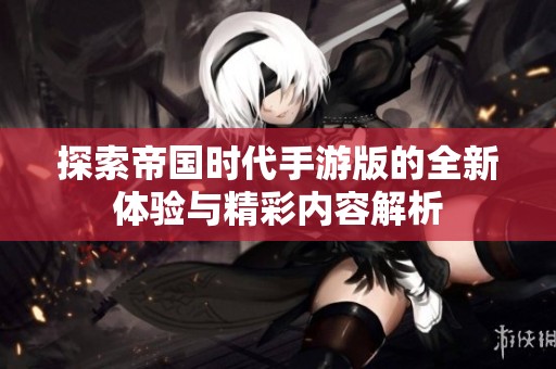 探索帝国时代手游版的全新体验与精彩内容解析