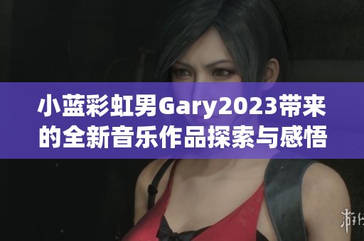 小蓝彩虹男Gary2023带来的全新音乐作品探索与感悟之旅