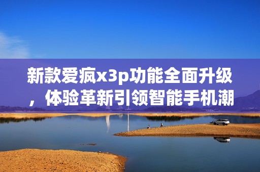 新款爱疯x3p功能全面升级，体验革新引领智能手机潮流