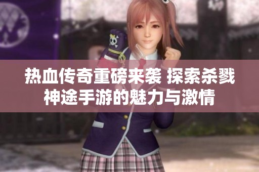 热血传奇重磅来袭 探索杀戮神途手游的魅力与激情