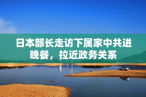 日本部长走访下属家中共进晚餐，拉近政务关系
