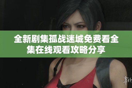 全新剧集孤战迷城免费看全集在线观看攻略分享