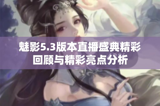 魅影5.3版本直播盛典精彩回顾与精彩亮点分析
