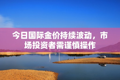 今日国际金价持续波动，市场投资者需谨慎操作