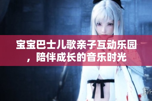 宝宝巴士儿歌亲子互动乐园，陪伴成长的音乐时光