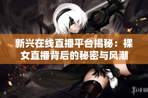 新兴在线直播平台揭秘：裸女直播背后的秘密与风潮