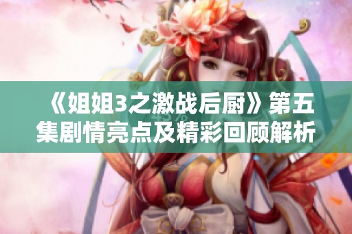 《姐姐3之激战后厨》第五集剧情亮点及精彩回顾解析