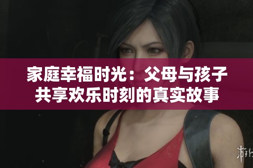 家庭幸福时光：父母与孩子共享欢乐时刻的真实故事