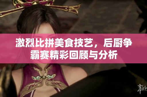 激烈比拼美食技艺，后厨争霸赛精彩回顾与分析