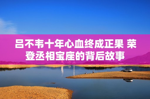 吕不韦十年心血终成正果 荣登丞相宝座的背后故事