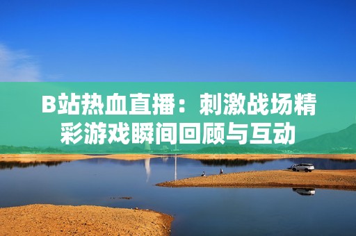 B站热血直播：刺激战场精彩游戏瞬间回顾与互动