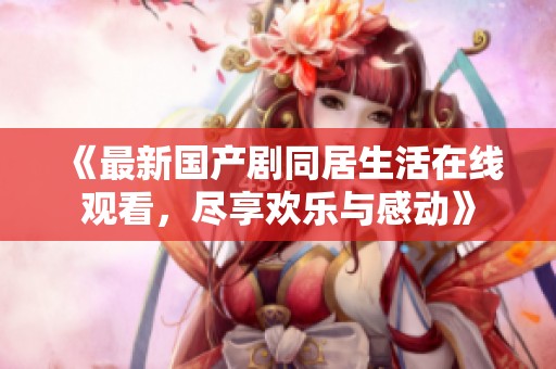 《最新国产剧同居生活在线观看，尽享欢乐与感动》