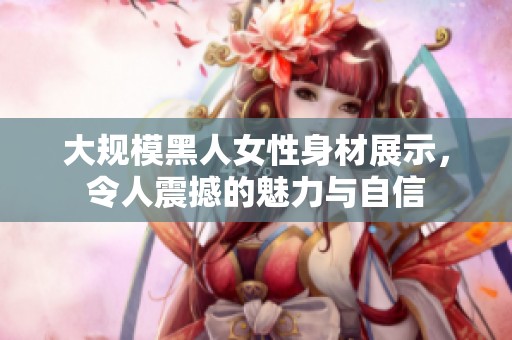 大规模黑人女性身材展示，令人震撼的魅力与自信