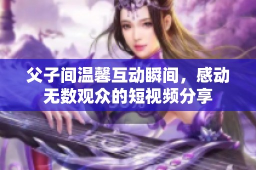 父子间温馨互动瞬间，感动无数观众的短视频分享