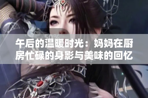 午后的温暖时光：妈妈在厨房忙碌的身影与美味的回忆