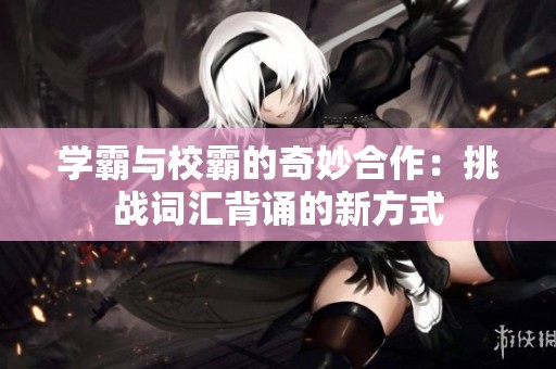 学霸与校霸的奇妙合作：挑战词汇背诵的新方式