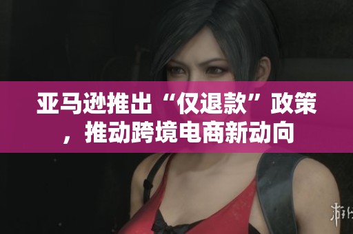 亚马逊推出“仅退款”政策，推动跨境电商新动向
