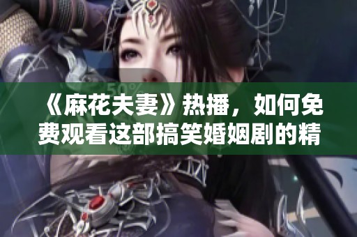 《麻花夫妻》热播，如何免费观看这部搞笑婚姻剧的精彩内容？