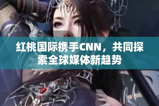 红桃国际携手CNN，共同探索全球媒体新趋势