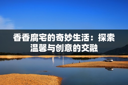 香香腐宅的奇妙生活：探索温馨与创意的交融
