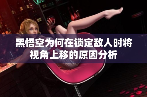 黑悟空为何在锁定敌人时将视角上移的原因分析