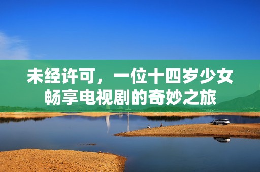 未经许可，一位十四岁少女畅享电视剧的奇妙之旅