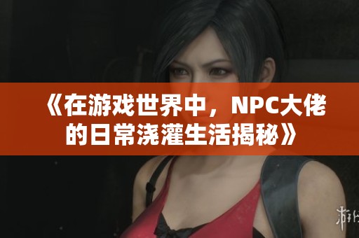 《在游戏世界中，NPC大佬的日常浇灌生活揭秘》