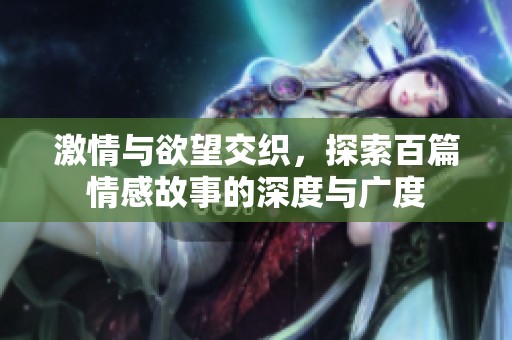 激情与欲望交织，探索百篇情感故事的深度与广度