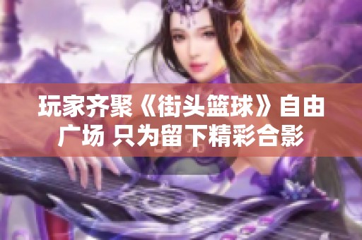 玩家齐聚《街头篮球》自由广场 只为留下精彩合影