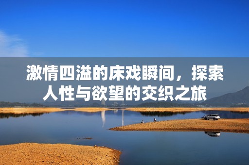 激情四溢的床戏瞬间，探索人性与欲望的交织之旅