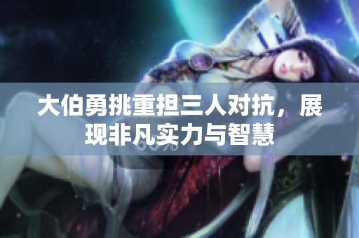 大伯勇挑重担三人对抗，展现非凡实力与智慧