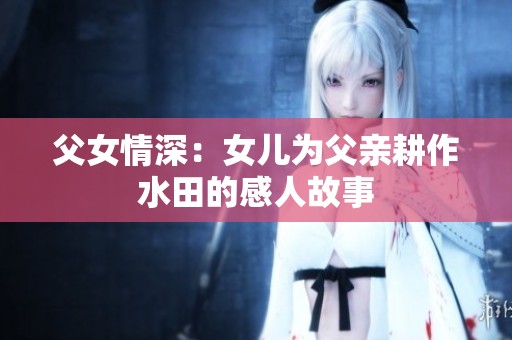 父女情深：女儿为父亲耕作水田的感人故事