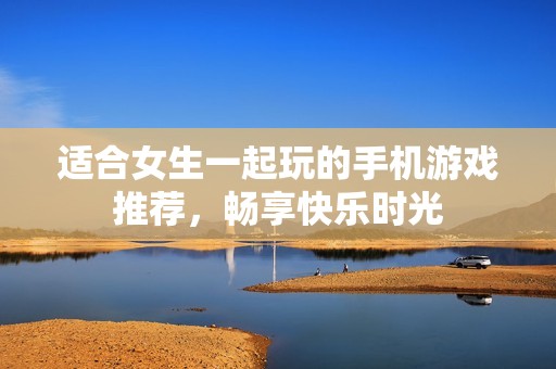适合女生一起玩的手机游戏推荐，畅享快乐时光