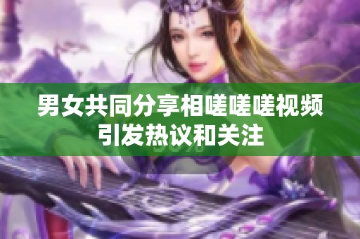 男女共同分享相嗟嗟嗟视频引发热议和关注