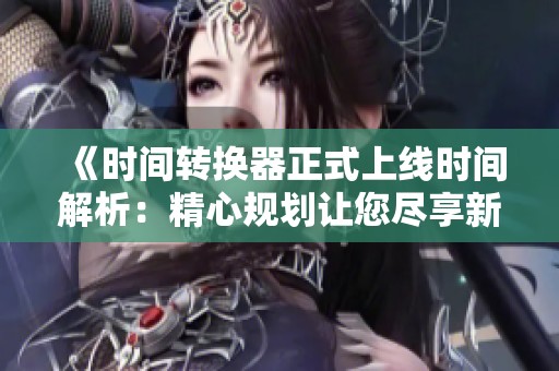 《时间转换器正式上线时间解析：精心规划让您尽享新世界探险》